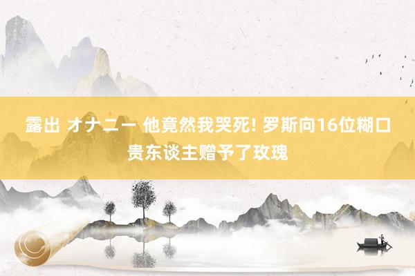 露出 オナニー 他竟然我哭死! 罗斯向16位糊口贵东谈主赠予了玫瑰