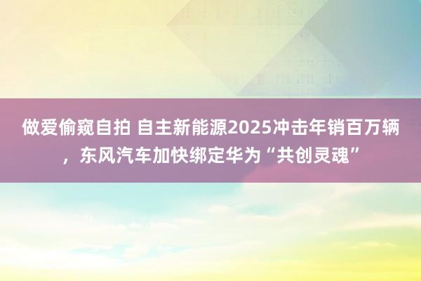 做爱偷窥自拍 自主新能源2025冲击年销百万辆，东风汽车加快绑定华为“共创灵魂”