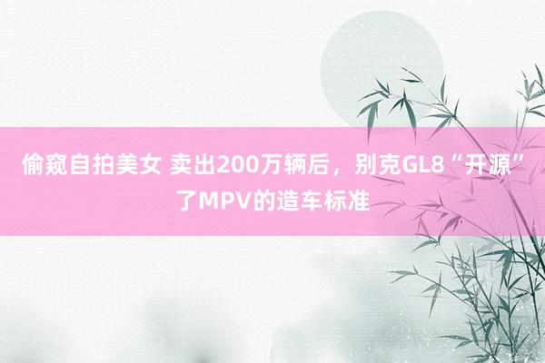 偷窥自拍美女 卖出200万辆后，别克GL8“开源”了MPV的造车标准