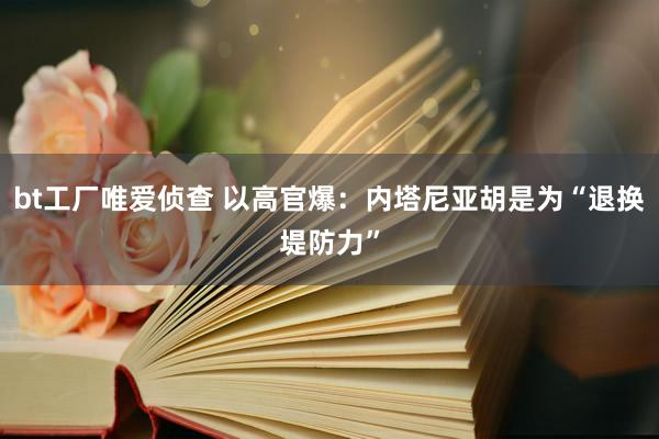 bt工厂唯爱侦查 以高官爆：内塔尼亚胡是为“退换堤防力”