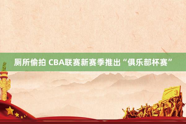 厕所偷拍 CBA联赛新赛季推出“俱乐部杯赛”