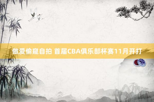 做爱偷窥自拍 首届CBA俱乐部杯赛11月开打