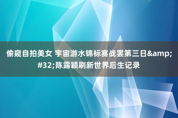 偷窥自拍美女 宇宙游水锦标赛战罢第三日&#32;陈露颖刷新世界后生记录