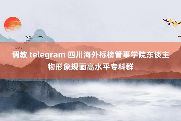 调教 telegram 四川海外标榜管事学院东谈主物形象规画高水平专科群