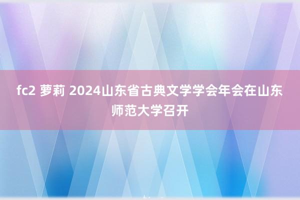 fc2 萝莉 2024山东省古典文学学会年会在山东师范大学召开