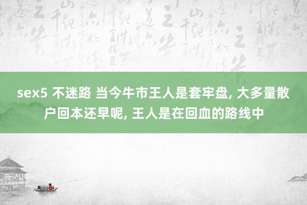 sex5 不迷路 当今牛市王人是套牢盘， 大多量散户回本还早呢， 王人是在回血的路线中