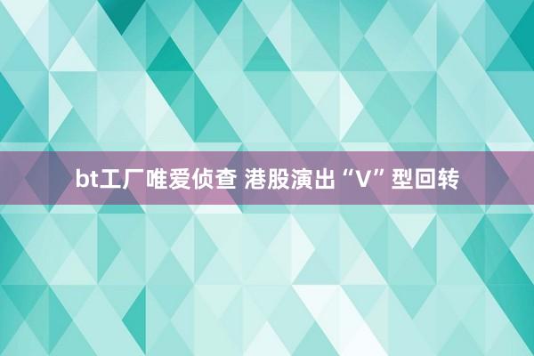 bt工厂唯爱侦查 港股演出“V”型回转