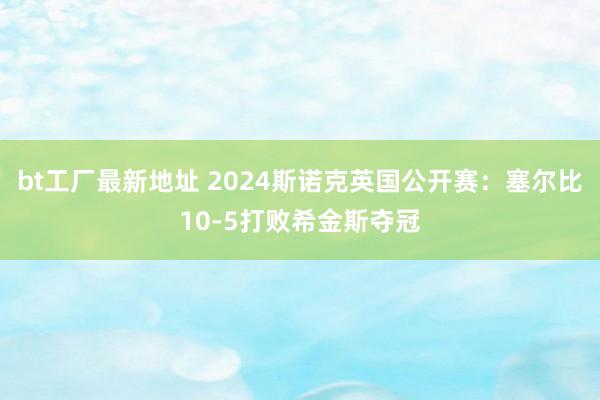 bt工厂最新地址 2024斯诺克英国公开赛：塞尔比10-5打败希金斯夺冠