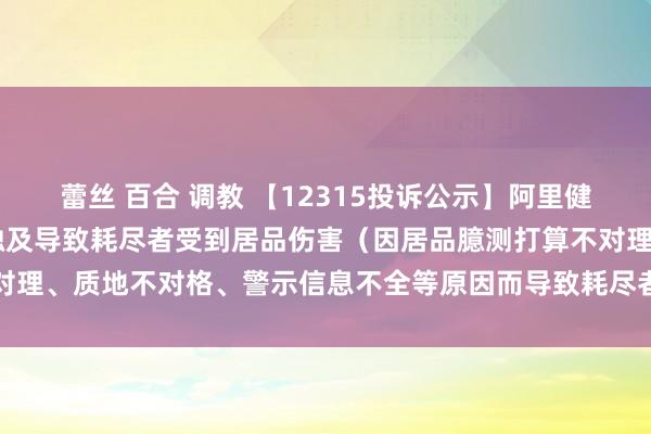 蕾丝 百合 调教 【12315投诉公示】阿里健康新增79件投诉公示，触及导致耗尽者受到居品伤害（因居品臆测打算不对理、质地不对格、警示信息不全等原因而导致耗尽者受到居品伤害）问题等