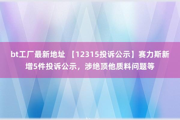 bt工厂最新地址 【12315投诉公示】赛力斯新增5件投诉公示，涉绝顶他质料问题等