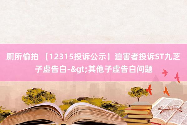 厕所偷拍 【12315投诉公示】迫害者投诉ST九芝子虚告白->其他子虚告白问题