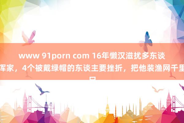 www 91porn com 16年懒汉滋扰多东谈主浑家，4个被戴绿帽的东谈主要挫折，把他装渔网千里尸