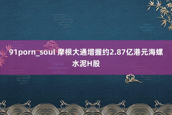 91porn_soul 摩根大通增握约2.87亿港元海螺水泥H股