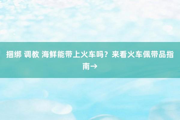 捆绑 调教 海鲜能带上火车吗？来看火车佩带品指南→