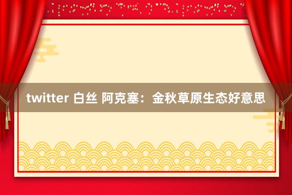 twitter 白丝 阿克塞：金秋草原生态好意思