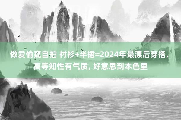 做爱偷窥自拍 衬衫+半裙=2024年最漂后穿搭， 高等知性有气质， 好意思到本色里