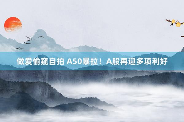 做爱偷窥自拍 A50暴拉！A股再迎多项利好