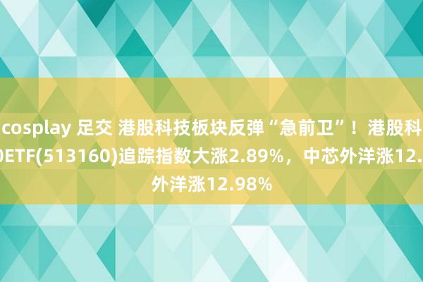 cosplay 足交 港股科技板块反弹“急前卫”！港股科技30ETF(513160)追踪指数大涨2.89%，中芯外洋涨12.98%