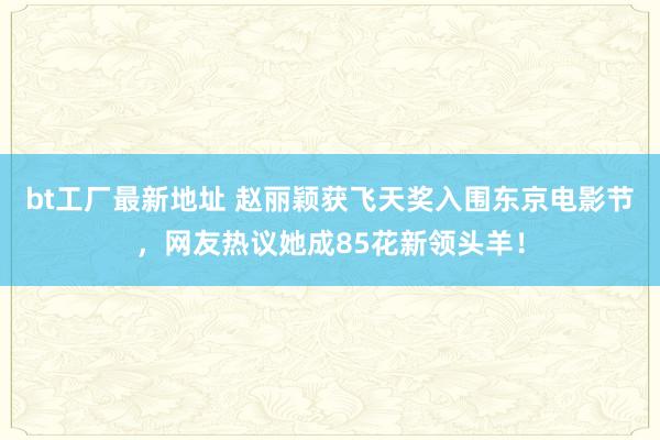 bt工厂最新地址 赵丽颖获飞天奖入围东京电影节，网友热议她成85花新领头羊！