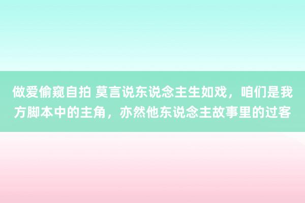 做爱偷窥自拍 莫言说东说念主生如戏，咱们是我方脚本中的主角，亦然他东说念主故事里的过客