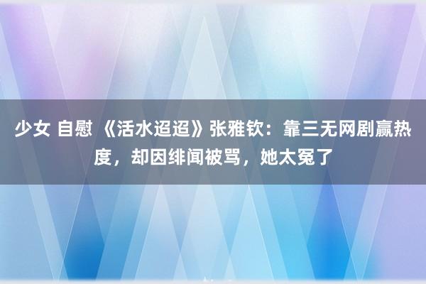 少女 自慰 《活水迢迢》张雅钦：靠三无网剧赢热度，却因绯闻被骂，她太冤了