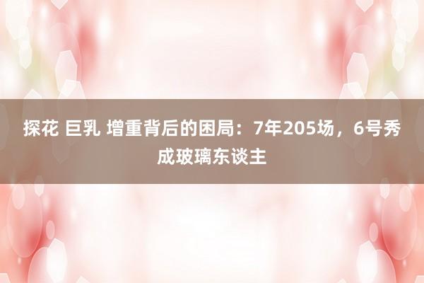 探花 巨乳 增重背后的困局：7年205场，6号秀成玻璃东谈主