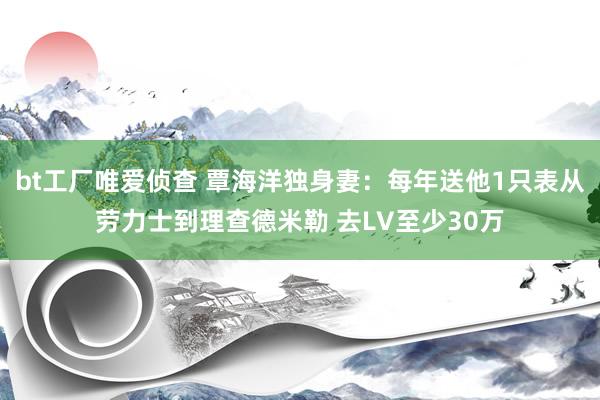 bt工厂唯爱侦查 覃海洋独身妻：每年送他1只表从劳力士到理查德米勒 去LV至少30万