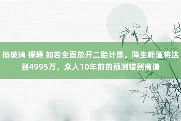 擦玻璃 裸舞 如若全面放开二胎计策，降生峰值将达到4995万，众人10年前的预测错到离谱