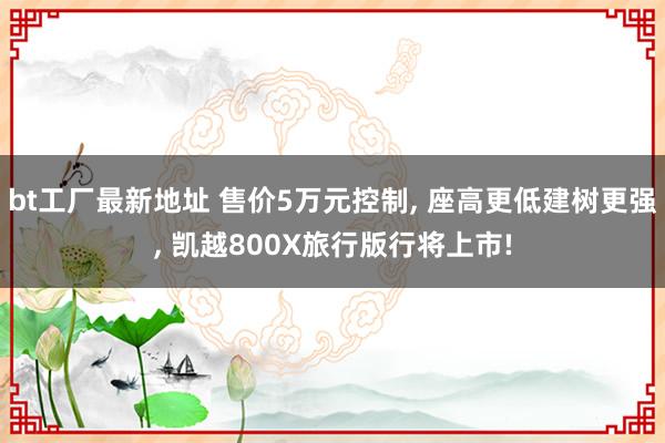 bt工厂最新地址 售价5万元控制， 座高更低建树更强， 凯越800X旅行版行将上市!