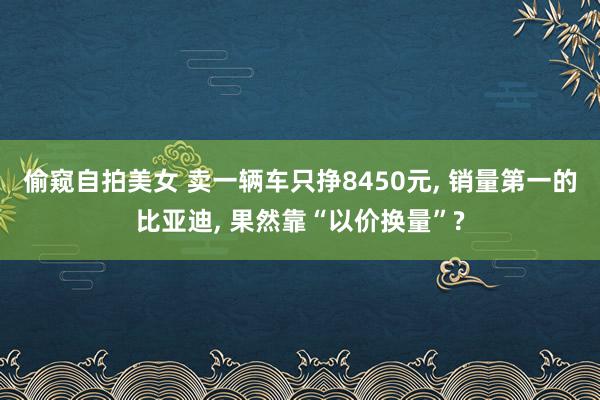 偷窥自拍美女 卖一辆车只挣8450元， 销量第一的比亚迪， 果然靠“以价换量”?