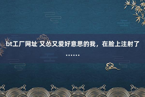 bt工厂网址 又怂又爱好意思的我，在脸上注射了……