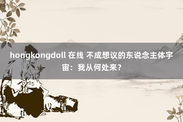 hongkongdoll 在线 不成想议的东说念主体宇宙：我从何处来？