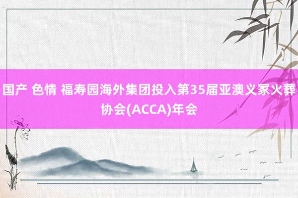 国产 色情 福寿园海外集团投入第35届亚澳义冢火葬协会(ACCA)年会