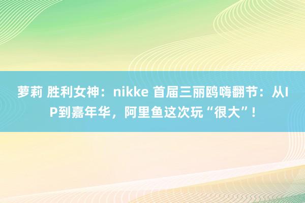 萝莉 胜利女神：nikke 首届三丽鸥嗨翻节：从IP到嘉年华，阿里鱼这次玩“很大”!