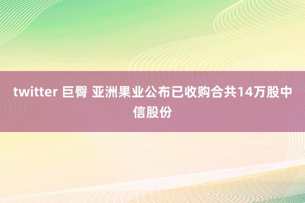 twitter 巨臀 亚洲果业公布已收购合共14万股中信股份