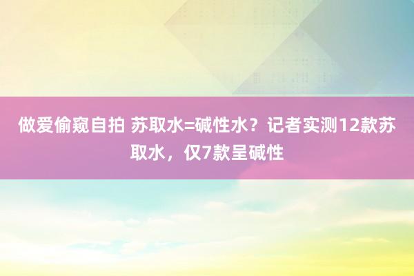 做爱偷窥自拍 苏取水=碱性水？记者实测12款苏取水，仅7款呈碱性