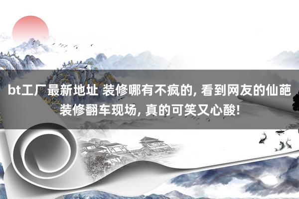 bt工厂最新地址 装修哪有不疯的， 看到网友的仙葩装修翻车现场， 真的可笑又心酸!