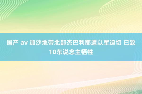 国产 av 加沙地带北部杰巴利耶遭以军迫切 已致10东说念主牺牲