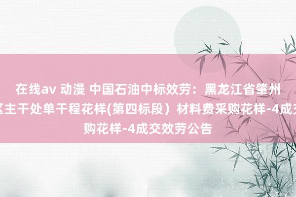 在线av 动漫 中国石油中标效劳：黑龙江省肇州县杏山涝区主干处单干程花样(第四标段）材料费采购花样-4成交效劳公告