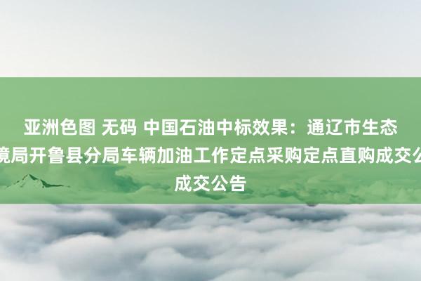 亚洲色图 无码 中国石油中标效果：通辽市生态环境局开鲁县分局车辆加油工作定点采购定点直购成交公告