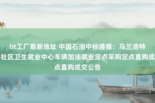 bt工厂最新地址 中国石油中标遵循：乌兰浩特市兴安社区卫生就业中心车辆加油就业定点采购定点直购成交公告