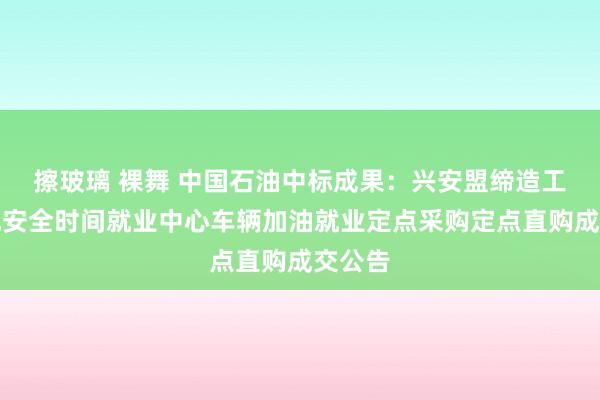 擦玻璃 裸舞 中国石油中标成果：兴安盟缔造工程质地安全时间就业中心车辆加油就业定点采购定点直购成交公告