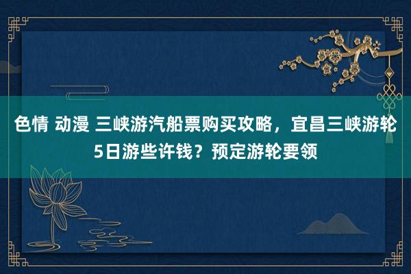 色情 动漫 三峡游汽船票购买攻略，宜昌三峡游轮5日游些许钱？预定游轮要领