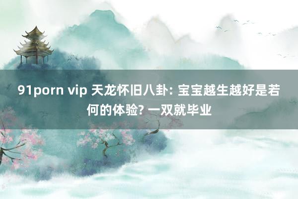 91porn vip 天龙怀旧八卦: 宝宝越生越好是若何的体验? 一双就毕业