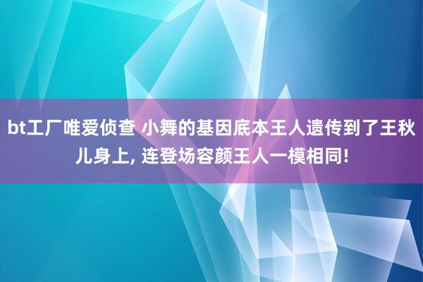 bt工厂唯爱侦查 小舞的基因底本王人遗传到了王秋儿身上， 连登场容颜王人一模相同!