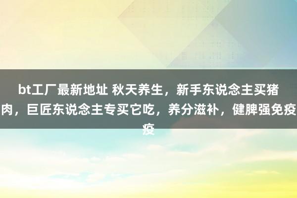 bt工厂最新地址 秋天养生，新手东说念主买猪肉，巨匠东说念主专买它吃，养分滋补，健脾强免疫