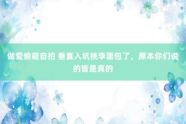 做爱偷窥自拍 垂直入坑桃李面包了，原本你们说的皆是真的