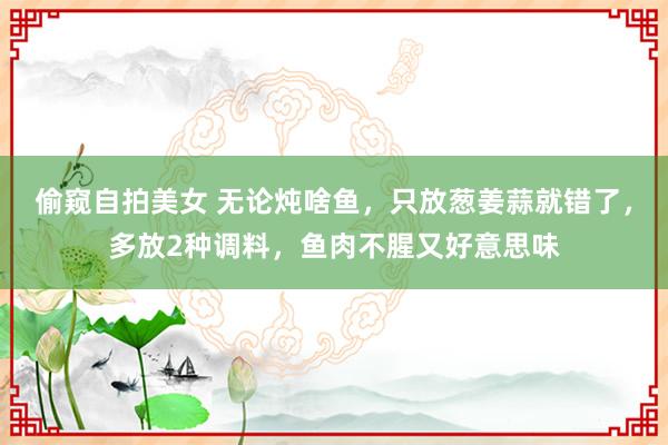 偷窥自拍美女 无论炖啥鱼，只放葱姜蒜就错了，多放2种调料，鱼肉不腥又好意思味