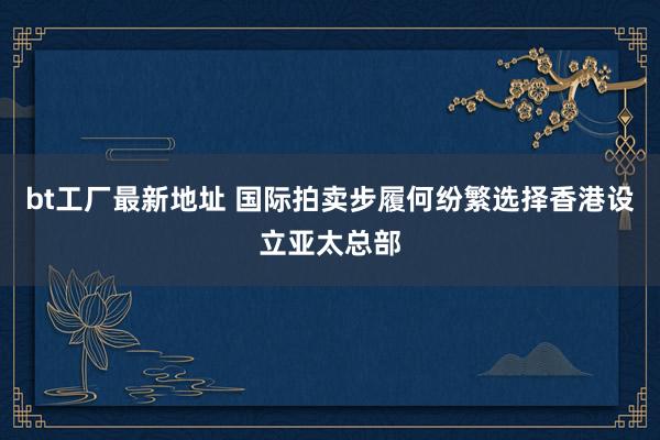 bt工厂最新地址 国际拍卖步履何纷繁选择香港设立亚太总部