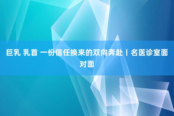 巨乳 乳首 一份信任换来的双向奔赴丨名医诊室面对面